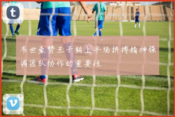 韦世豪赞王子铭上半场拼搏精神强调团队协作的重要性