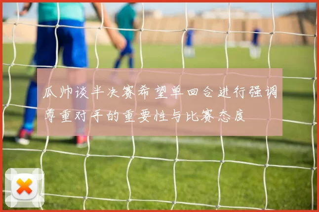 瓜帅谈半决赛希望单回合进行强调尊重对手的重要性与比赛态度