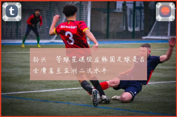 孙兴慜等球星退役后韩国足球是否会滑落至亚洲二流水平