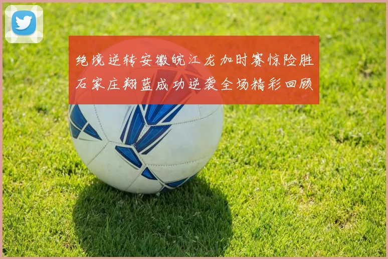 绝境逆转安徽皖江龙加时赛惊险胜石家庄翔蓝成功逆袭全场精彩回顾