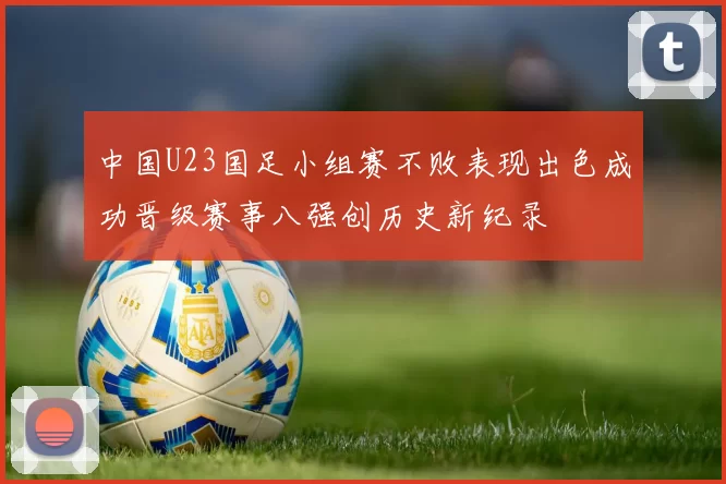 中国U23国足小组赛不败表现出色成功晋级赛事八强创历史新纪录