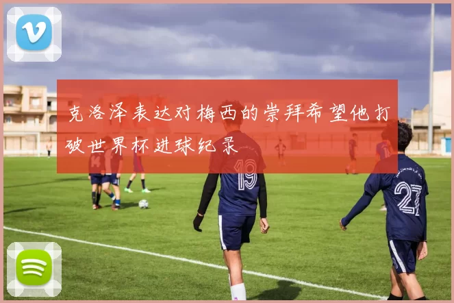 克洛泽表达对梅西的崇拜希望他打破世界杯进球纪录