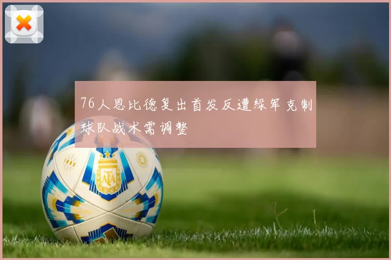 76人恩比德复出首发反遭绿军克制球队战术需调整
