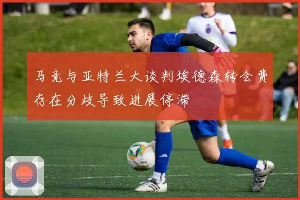 马竞与亚特兰大谈判埃德森转会费存在分歧导致进展停滞