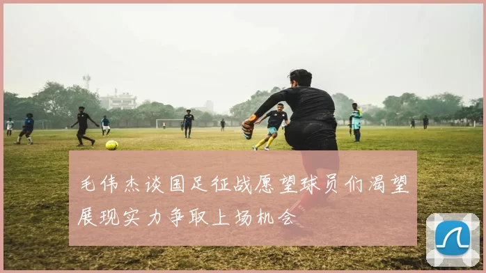 毛伟杰谈国足征战愿望球员们渴望展现实力争取上场机会