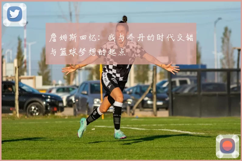 詹姆斯回忆：我与乔丹的时代交错与篮球梦想的起点
