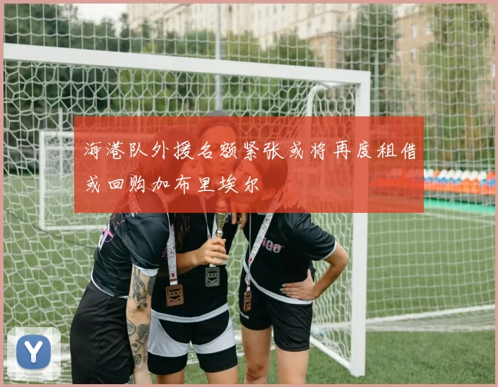 海港队外援名额紧张或将再度租借或回购加布里埃尔