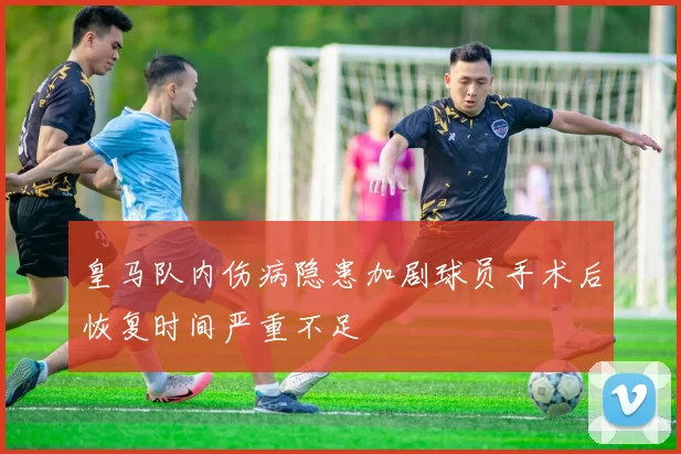 皇马队内伤病隐患加剧球员手术后恢复时间严重不足