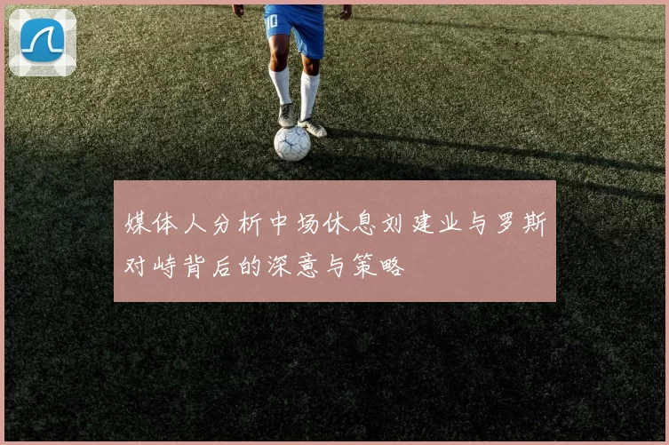 媒体人分析中场休息刘建业与罗斯对峙背后的深意与策略