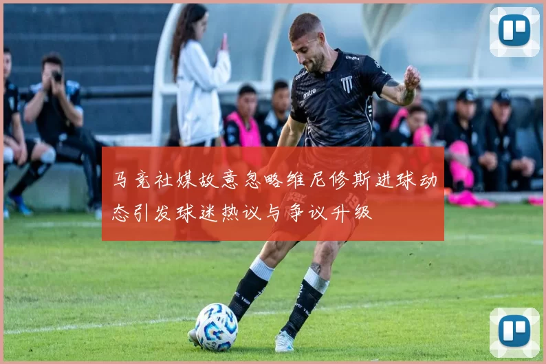 马竞社媒故意忽略维尼修斯进球动态引发球迷热议与争议升级