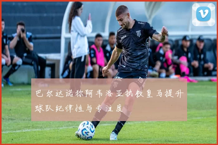 巴尔达诺称阿韦洛亚执教皇马提升球队纪律性与专注度