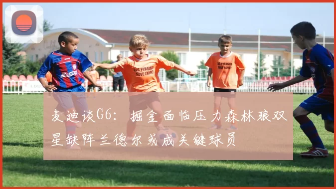 麦迪谈G6：掘金面临压力森林狼双星缺阵兰德尔或成关键球员