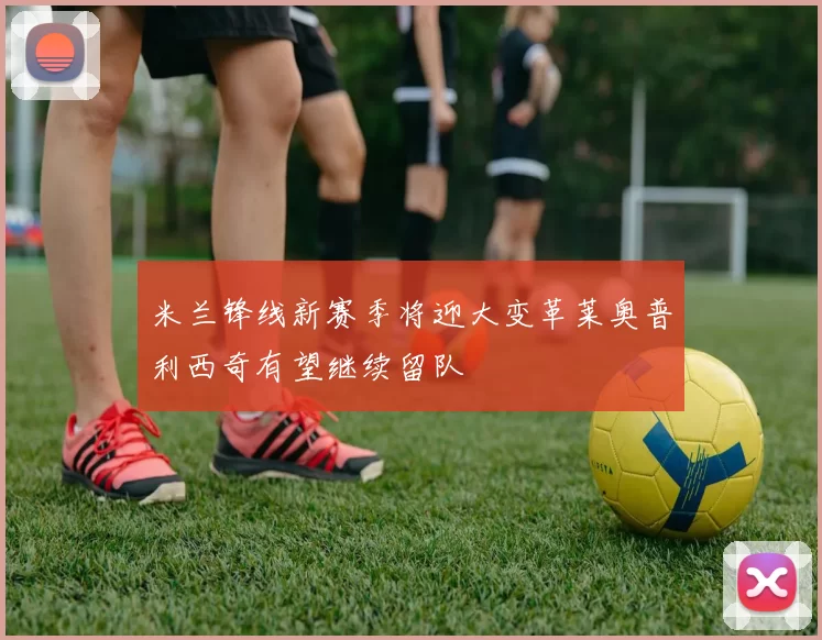 米兰锋线新赛季将迎大变革莱奥普利西奇有望继续留队