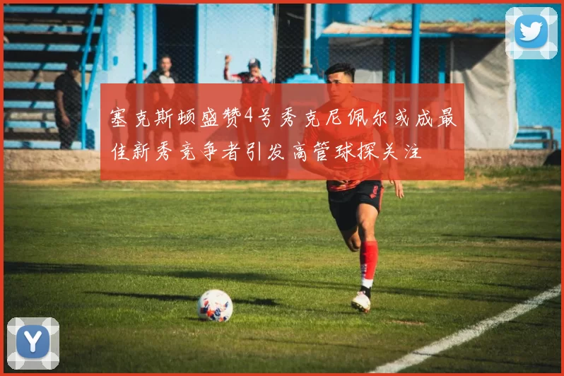 塞克斯顿盛赞4号秀克尼佩尔或成最佳新秀竞争者引发高管球探关注