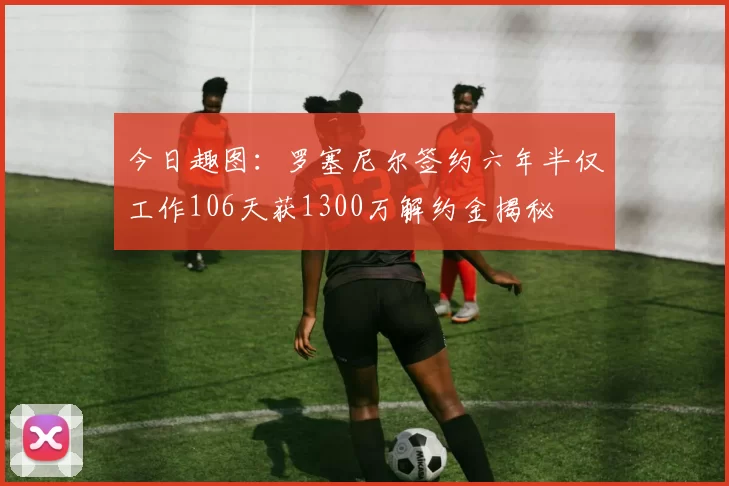 今日趣图：罗塞尼尔签约六年半仅工作106天获1300万解约金揭秘
