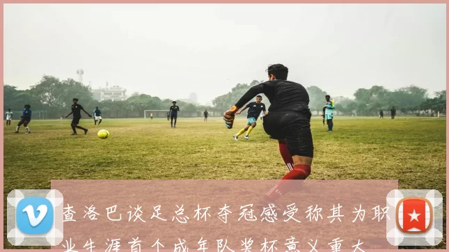 查洛巴谈足总杯夺冠感受称其为职业生涯首个成年队奖杯意义重大