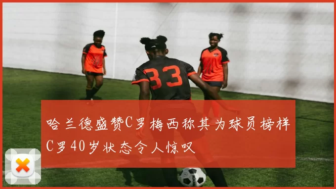 哈兰德盛赞C罗梅西称其为球员榜样C罗40岁状态令人惊叹