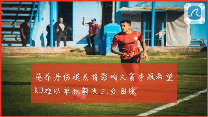 范乔丹伤退或将影响火箭夺冠希望KD难以单独解决三分困境