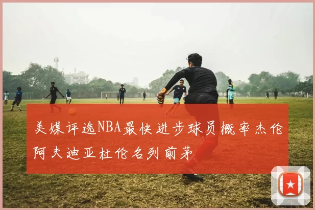 美媒评选NBA最快进步球员概率杰伦阿夫迪亚杜伦名列前茅