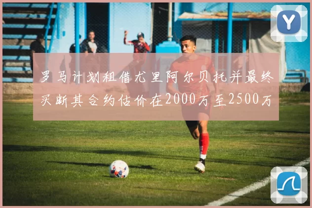 罗马计划租借尤里阿尔贝托并最终买断其合约估价在2000万至2500万欧元之间