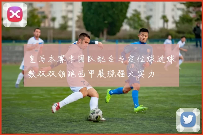 皇马本赛季团队配合与定位球进球数双双领跑西甲展现强大实力