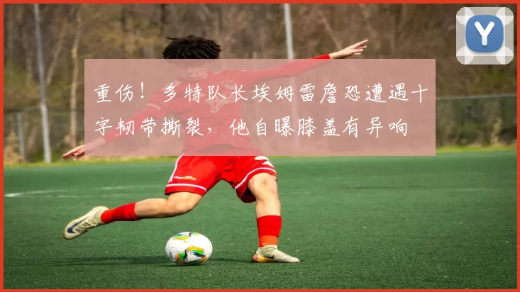 重伤！多特队长埃姆雷詹恐遭遇十字韧带撕裂，他自曝膝盖有异响