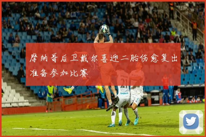 摩纳哥后卫戴尔喜迎二胎伤愈复出准备参加比赛