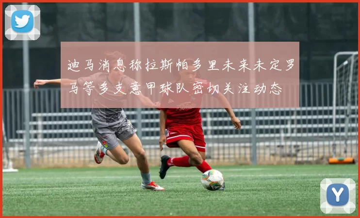 迪马消息称拉斯帕多里未来未定罗马等多支意甲球队密切关注动态