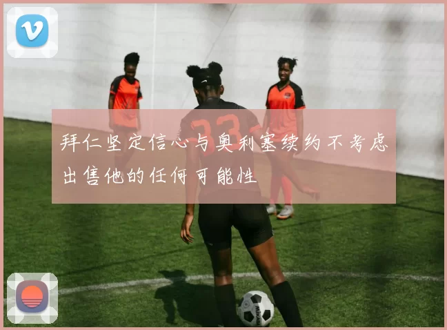 拜仁坚定信心与奥利塞续约不考虑出售他的任何可能性