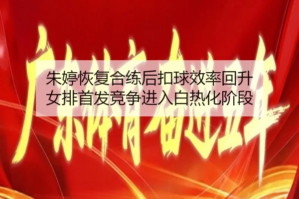 朱婷恢复合练后扣球效率回升 女排首发竞争进入白热化阶段